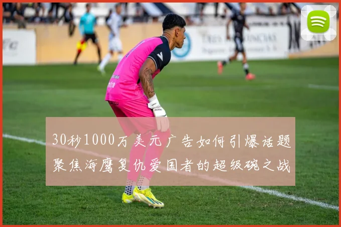30秒1000万美元广告如何引爆话题聚焦海鹰复仇爱国者的超级碗之战