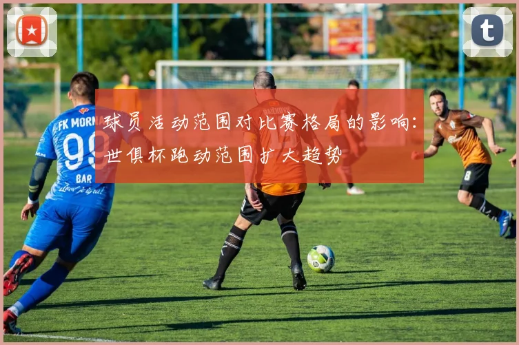 球员活动范围对比赛格局的影响：世俱杯跑动范围扩大趋势