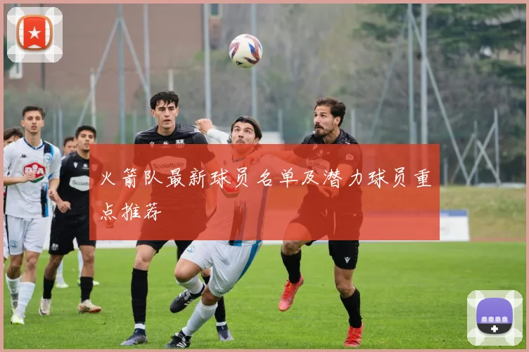 火箭队最新球员名单及潜力球员重点推荐