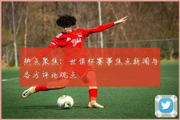 热点聚焦：世俱杯赛事焦点新闻与各方评论观点